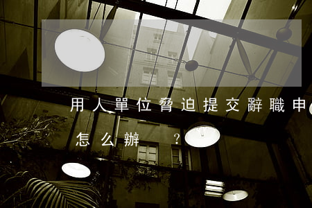用人單位脅迫提交辭職申請應(yīng)怎么辦？